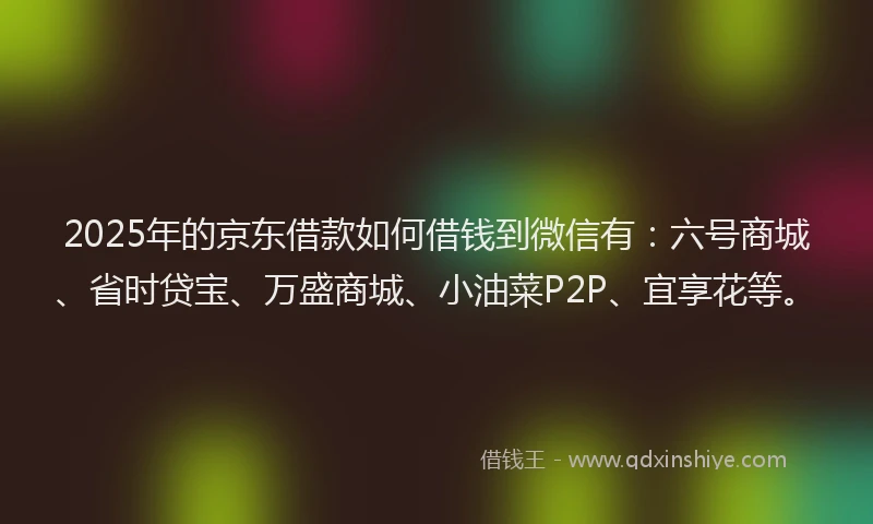 2025年的京东借款如何借钱到微信有：六号商城、省时贷宝、万盛商城、小油菜P2P、宜享花等。