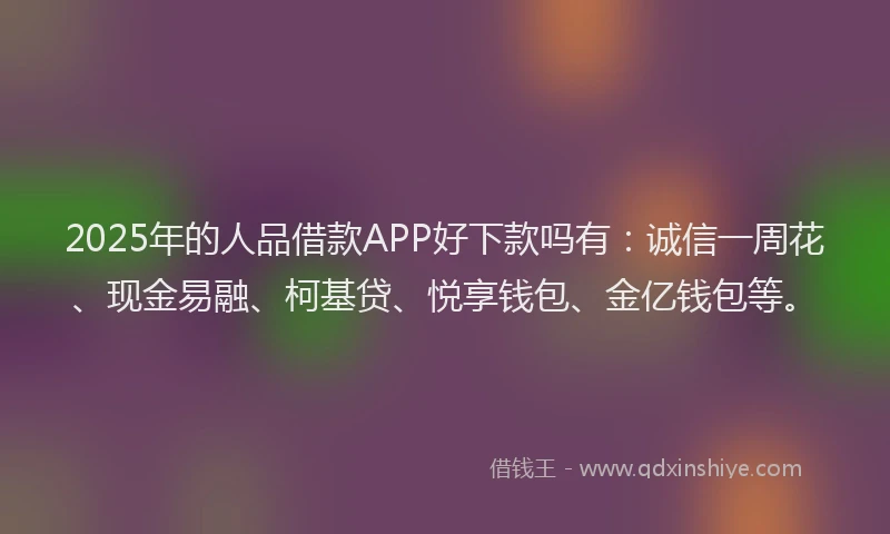 2025年的人品借款APP好下款吗有：诚信一周花、现金易融、柯基贷、悦享钱包、金亿钱包等。