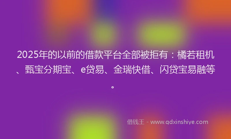2025年的以前的借款平台全部被拒有：橘若租机、甄宝分期宝、e贷易、金瑞快借、闪贷宝易融等。