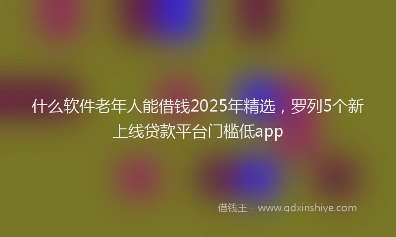 什么软件老年人能借钱2025年精选，罗列5个新上线贷款平台门槛低app