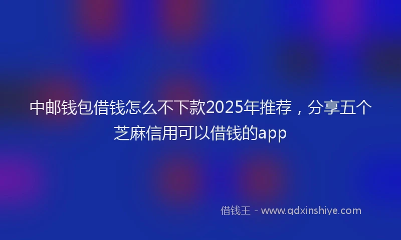 中邮钱包借钱怎么不下款2025年推荐,分享五个芝麻信用可以借钱的app