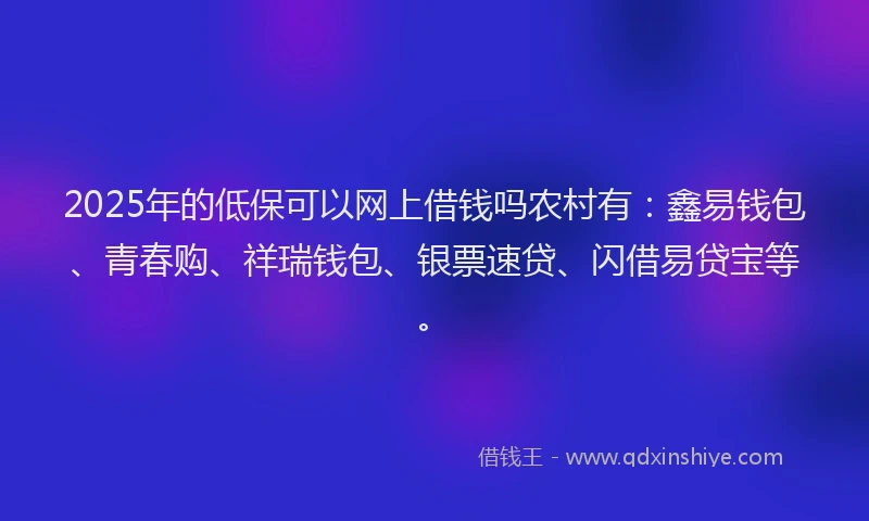 2025年的低保可以网上借钱吗农村有：鑫易钱包、青春购、祥瑞钱包、银票速贷、闪借易贷宝等。