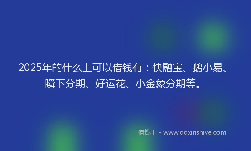 2025年的什么上可以借钱有：快融宝、鹅小易、瞬下分期、好运花、小金象分期等。