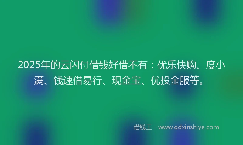 2025年的云闪付借钱好借不有：优乐快购、度小满、钱速借易行、现金宝、优投金服等。