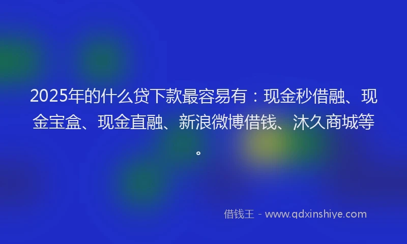 2025年的什么贷下款最容易有：现金秒借融、现金宝盒、现金直融、新浪微博借钱、沐久商城等。