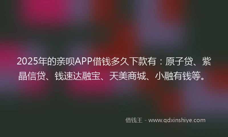 2025年的亲呗APP借钱多久下款有：原子贷、紫晶信贷、钱速达融宝、天美商城、小融有钱等。