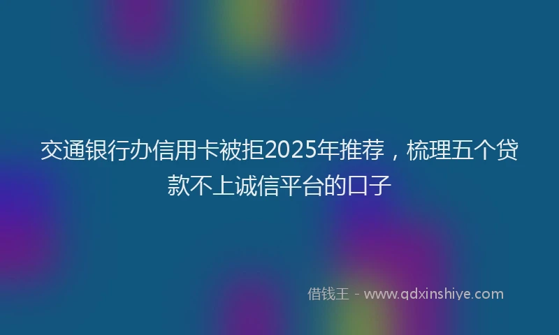 交通银行办信用卡被拒2025年推荐，梳理五个贷款不上诚信平台的口子