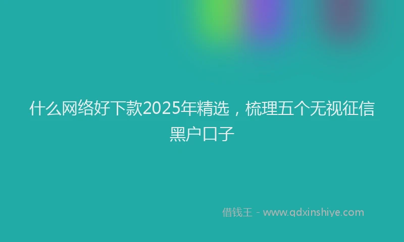 什么网络好下款2025年精选，梳理五个无视征信黑户口子