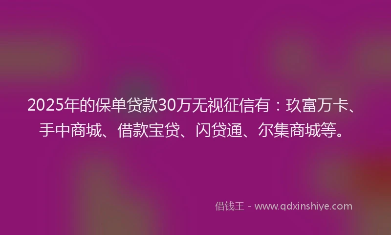 2025年的保单贷款30万无视征信有：玖富万卡、手中商城、借款宝贷、闪贷通、尔集商城等。