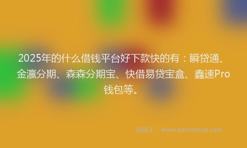 2025年的什么借钱平台好下款快的有：瞬贷通、金瀛分期、森森分期宝、快借易贷宝盒、鑫速Pro钱包等。