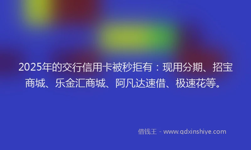 2025年的交行信用卡被秒拒有：现用分期、招宝商城、乐金汇商城、阿凡达速借、极速花等。
