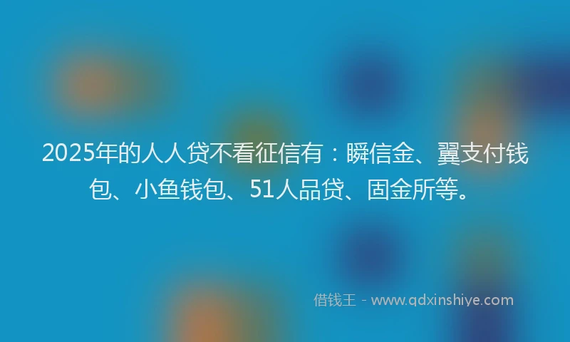2025年的人人贷不看征信有：瞬信金、翼支付钱包、小鱼钱包、51人品贷、固金所等。