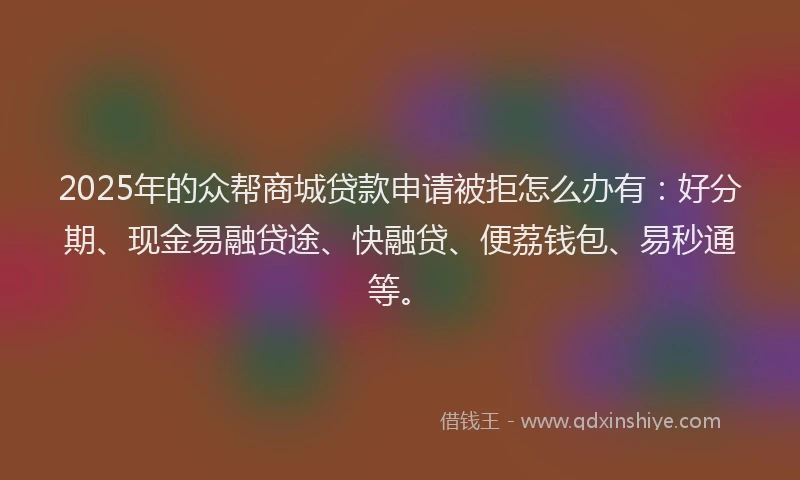 2025年的众帮商城贷款申请被拒怎么办有：好分期、现金易融贷途、快融贷、便荔钱包、易秒通等。