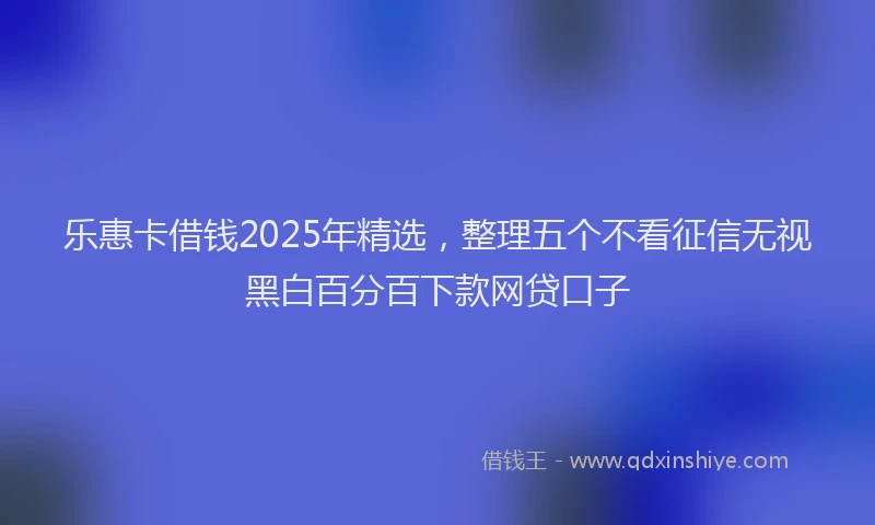 乐惠卡借钱2025年精选，整理五个不看征信无视黑白百分百下款网贷口子