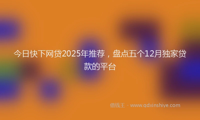 今日快下网贷2025年推荐，盘点五个12月独家贷款的平台