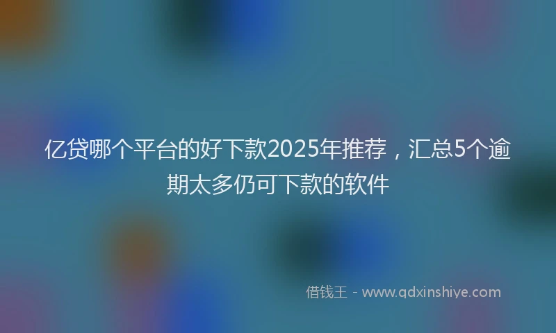 亿贷哪个平台的好下款2025年推荐，汇总5个逾期太多仍可下款的软件
