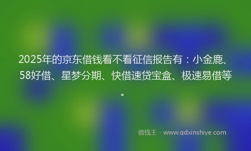 2025年的京东借钱看不看征信报告有：小金鹿、58好借、星梦分期、快借速贷宝盒、极速易借等。