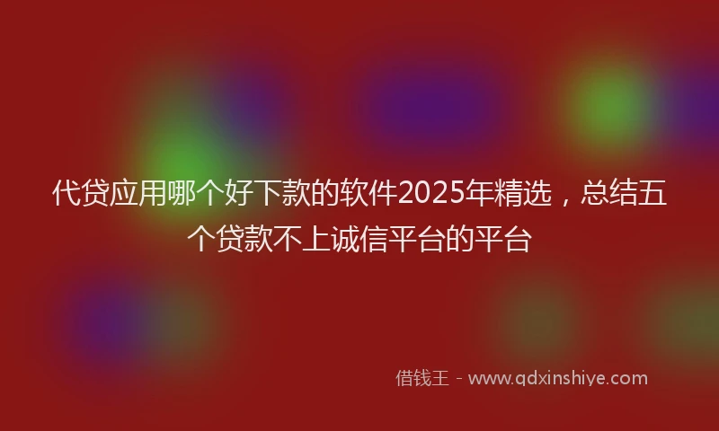 代贷应用哪个好下款的软件2025年精选,总结五个贷款不上诚信平台的平台