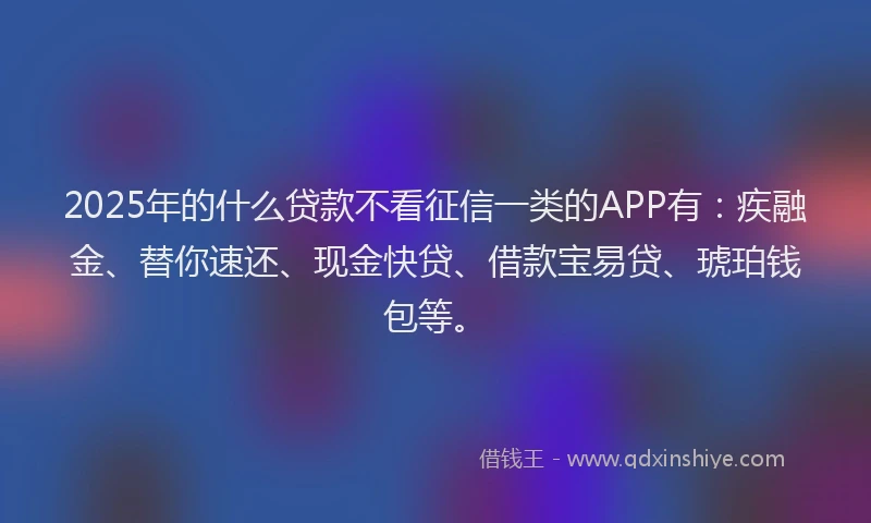 2025年的什么贷款不看征信一类的APP有：疾融金、替你速还、现金快贷、借款宝易贷、琥珀钱包等。