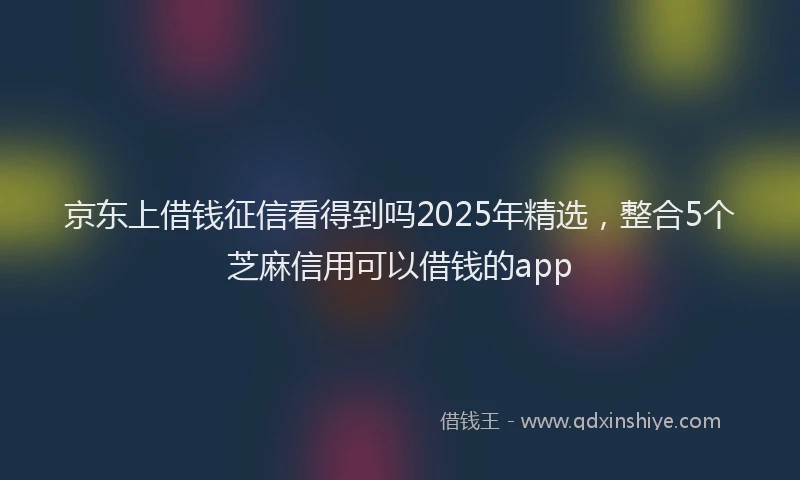 京东上借钱征信看得到吗2025年精选，整合5个芝麻信用可以借钱的app