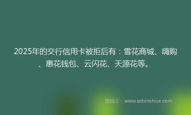 2025年的交行信用卡被拒后有：雪花商城、嗨购、惠花钱包、云闪花、天源花等。