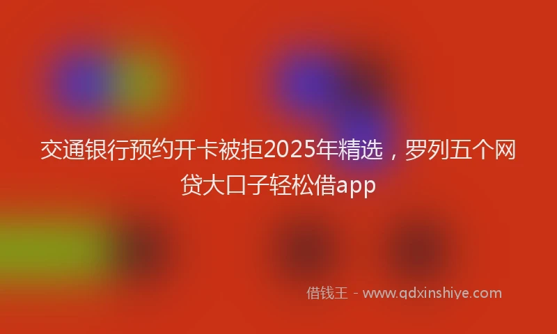 交通银行预约开卡被拒2025年精选，罗列五个网贷大口子轻松借app