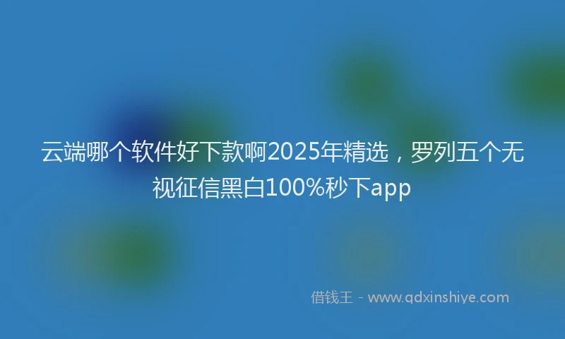 云端哪个软件好下款啊2025年精选，罗列五个无视征信黑白100%秒下app