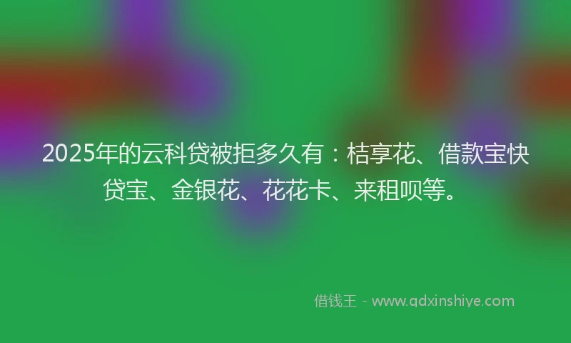 2025年的云科贷被拒多久有：桔享花、借款宝快贷宝、金银花、花花卡、来租呗等。