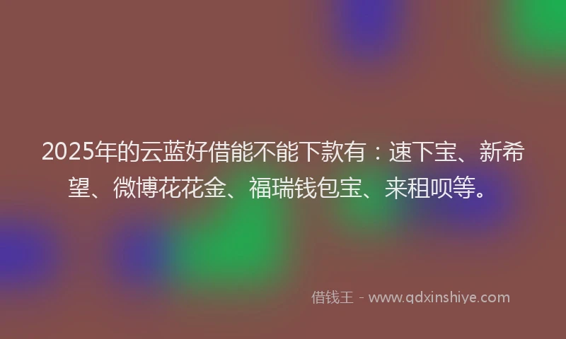 2025年的云蓝好借能不能下款有：速下宝、新希望、微博花花金、福瑞钱包宝、来租呗等。