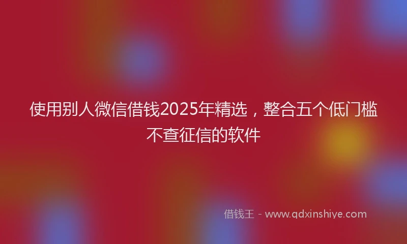 使用别人微信借钱2025年精选，整合五个低门槛不查征信的软件