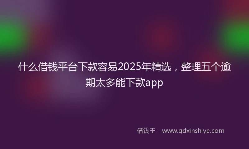 什么借钱平台下款容易2025年精选，整理五个逾期太多能下款app