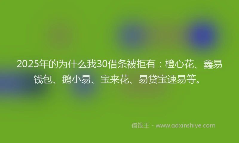 2025年的为什么我30借条被拒有：橙心花、鑫易钱包、鹅小易、宝来花、易贷宝速易等。