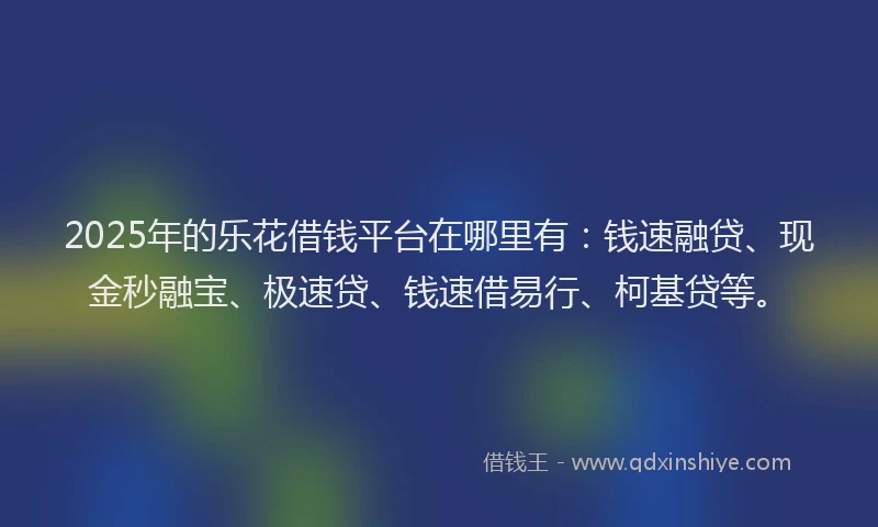 2025年的乐花借钱平台在哪里有：钱速融贷、现金秒融宝、极速贷、钱速借易行、柯基贷等。