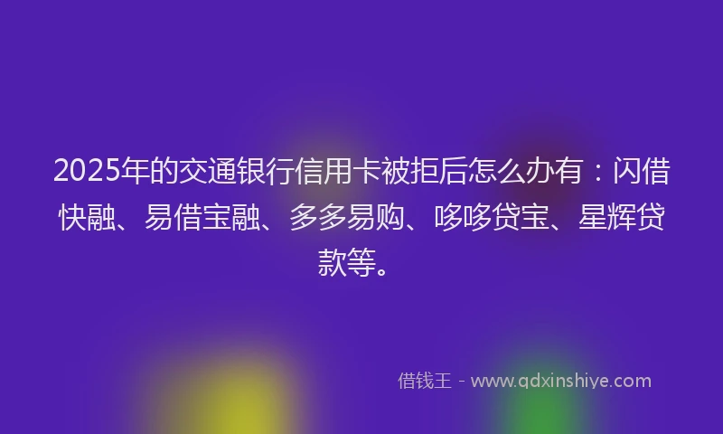 2025年的交通银行信用卡被拒后怎么办有：闪借快融、易借宝融、多多易购、哆哆贷宝、星辉贷款等。