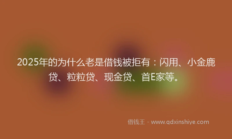 2025年的为什么老是借钱被拒有：闪用、小金鹿贷、粒粒贷、现金贷、首E家等。