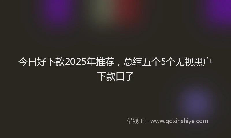 今日好下款2025年推荐，总结五个5个无视黑户下款口子