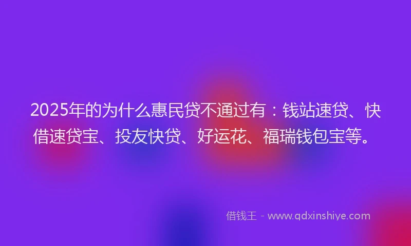 2025年的为什么惠民贷不通过有:钱站速贷、快借速贷宝、投友快贷、好运花、福瑞钱包宝等。