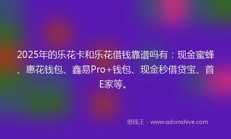 2025年的乐花卡和乐花借钱靠谱吗有：现金蜜蜂、惠花钱包、鑫易Pro+钱包、现金秒借贷宝、首E家等。