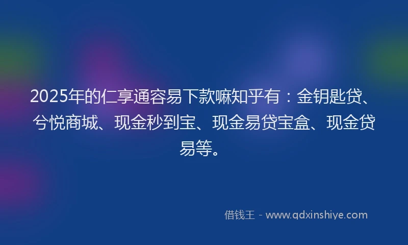 2025年的仁享通容易下款嘛知乎有：金钥匙贷、兮悦商城、现金秒到宝、现金易贷宝盒、现金贷易等。