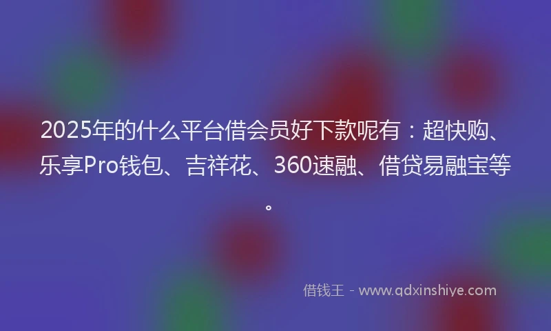 2025年的什么平台借会员好下款呢有：超快购、乐享Pro钱包、吉祥花、360速融、借贷易融宝等。
