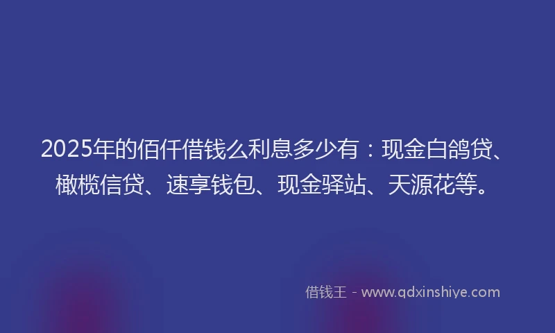 2025年的佰仟借钱么利息多少有：现金白鸽贷、橄榄信贷、速享钱包、现金驿站、天源花等。