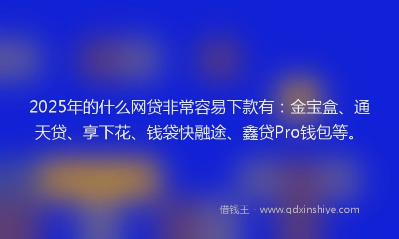 2025年的什么网贷非常容易下款有：金宝盒、通天贷、享下花、钱袋快融途、鑫贷Pro钱包等。
