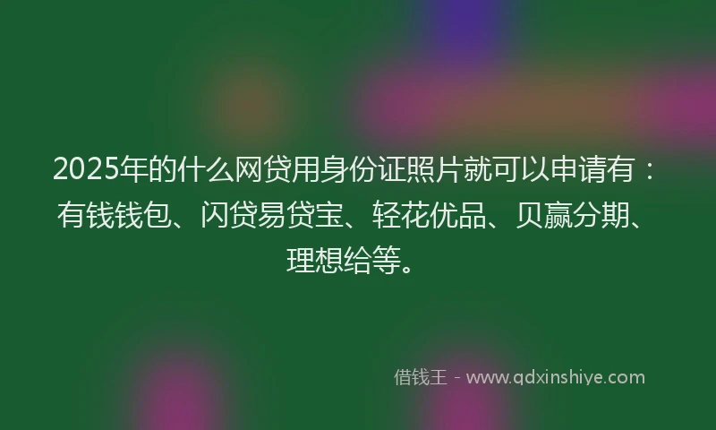 2025年的什么网贷用身份证照片就可以申请有：有钱钱包、闪贷易贷宝、轻花优品、贝赢分期、理想给等。