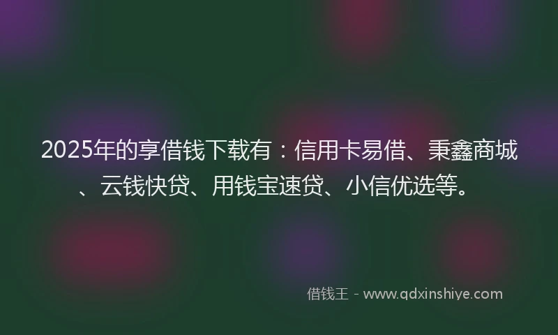 2025年的享借钱下载有：信用卡易借、秉鑫商城、云钱快贷、用钱宝速贷、小信优选等。