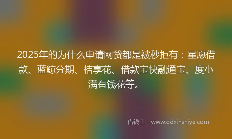 2025年的为什么申请网贷都是被秒拒有：星愿借款、蓝鲸分期、桔享花、借款宝快融通宝、度小满有钱花等。