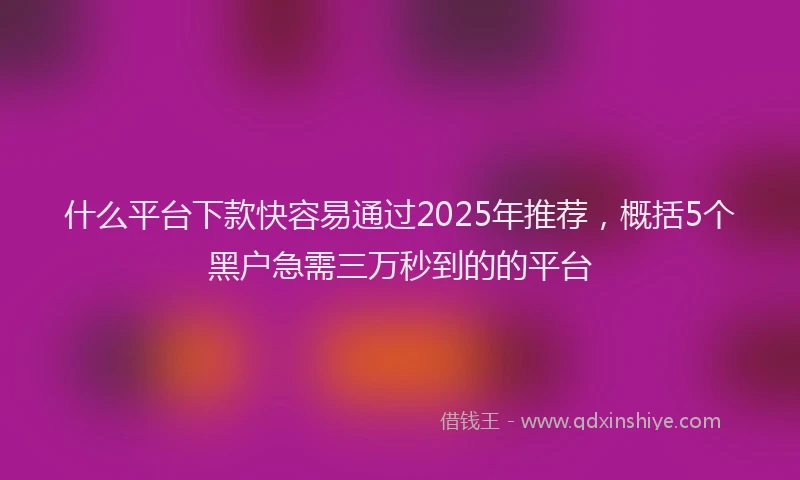 什么平台下款快容易通过2025年推荐，概括5个黑户急需三万秒到的的平台