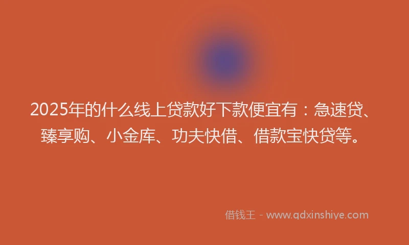 2025年的什么线上贷款好下款便宜有：急速贷、臻享购、小金库、功夫快借、借款宝快贷等。