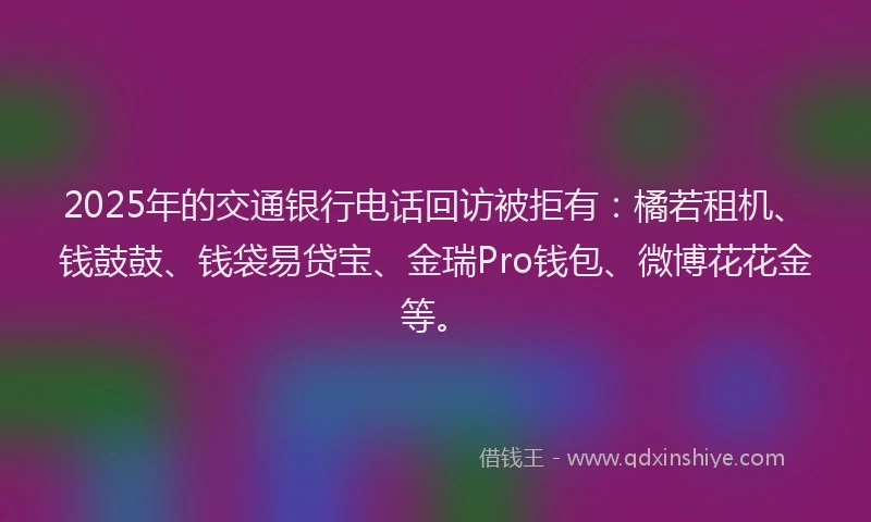 2025年的交通银行电话回访被拒有：橘若租机、钱鼓鼓、钱袋易贷宝、金瑞Pro钱包、微博花花金等。
