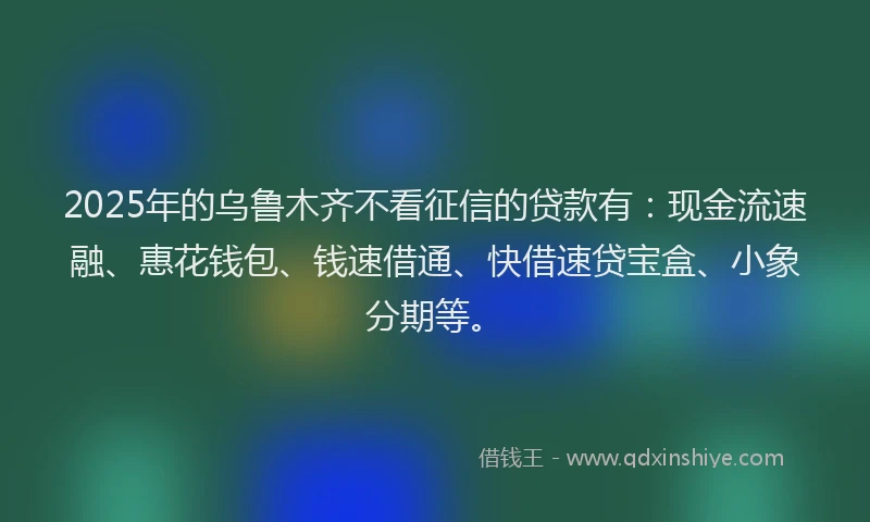 2025年的乌鲁木齐不看征信的贷款有：现金流速融、惠花钱包、钱速借通、快借速贷宝盒、小象分期等。