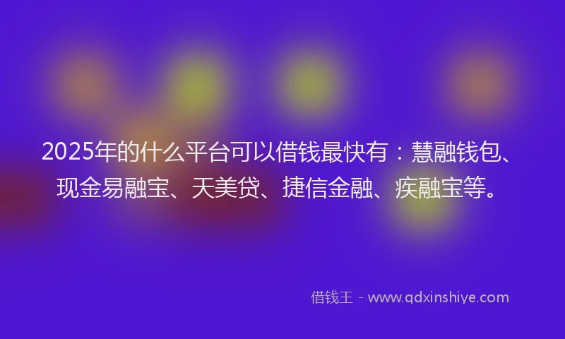 2025年的什么平台可以借钱最快有：慧融钱包、现金易融宝、天美贷、捷信金融、疾融宝等。